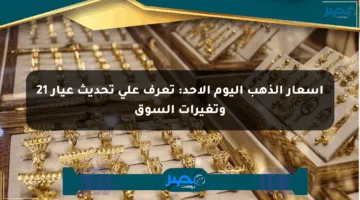أسعار الذهب اليوم الأحد: تعرف على تحديث عيار 21 وتغيرات السوق